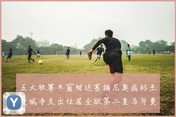 五大联赛冬窗综述塞梅尼奥成标王曼城净支出位居全欧第二皇马与曼联均未投入