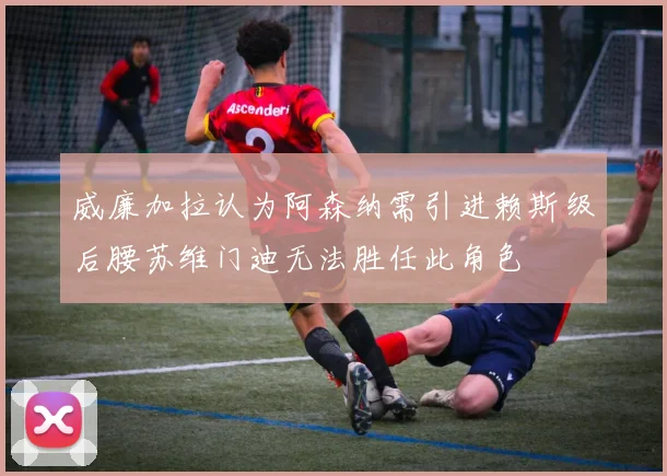 威廉加拉认为阿森纳需引进赖斯级后腰苏维门迪无法胜任此角色
