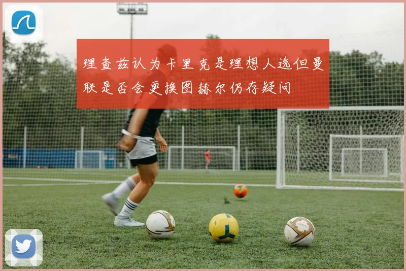 理查兹认为卡里克是理想人选但曼联是否会更换图赫尔仍存疑问