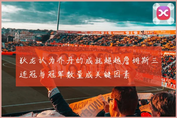 狄龙认为乔丹的成就超越詹姆斯三连冠与冠军数量成关键因素