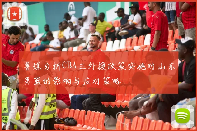 鲁媒分析CBA三外援政策实施对山东男篮的影响与应对策略