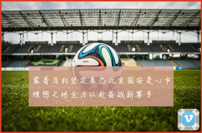 蒙哥马利坚定表态北京国安是心中理想之地全力以赴备战新赛季