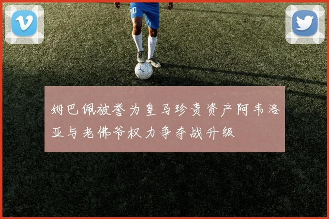 姆巴佩被誉为皇马珍贵资产阿韦洛亚与老佛爷权力争夺战升级