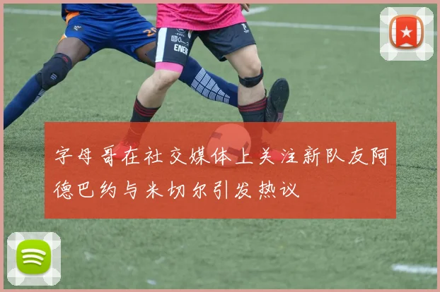 字母哥在社交媒体上关注新队友阿德巴约与米切尔引发热议