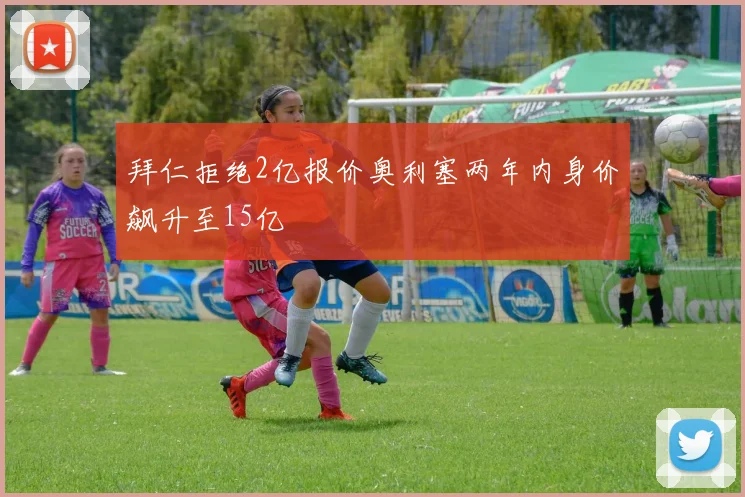 拜仁拒绝2亿报价奥利塞两年内身价飙升至15亿
