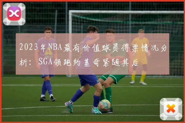 2023年NBA最有价值球员得票情况分析：SGA领跑约基奇紧随其后
