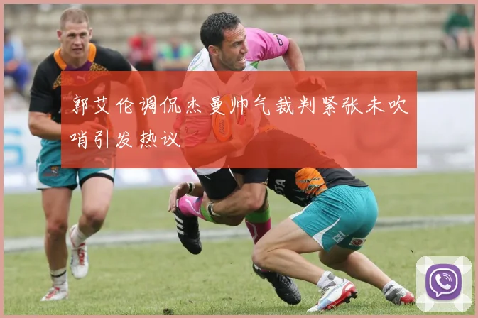 郭艾伦调侃杰曼帅气裁判紧张未吹哨引发热议