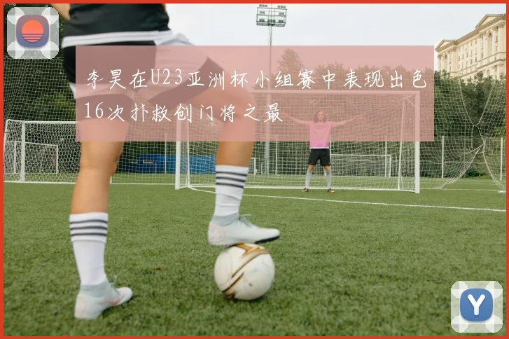 李昊在U23亚洲杯小组赛中表现出色16次扑救创门将之最