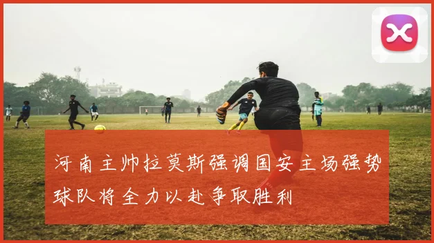 河南主帅拉莫斯强调国安主场强势球队将全力以赴争取胜利