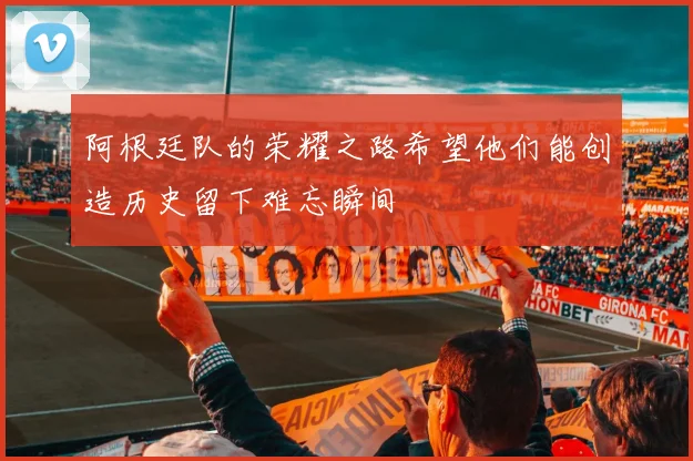 阿根廷队的荣耀之路希望他们能创造历史留下难忘瞬间