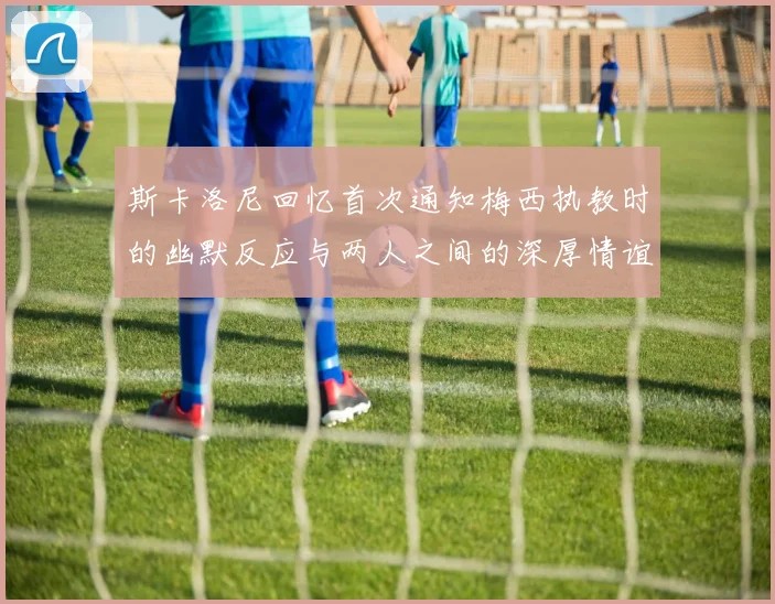 斯卡洛尼回忆首次通知梅西执教时的幽默反应与两人之间的深厚情谊