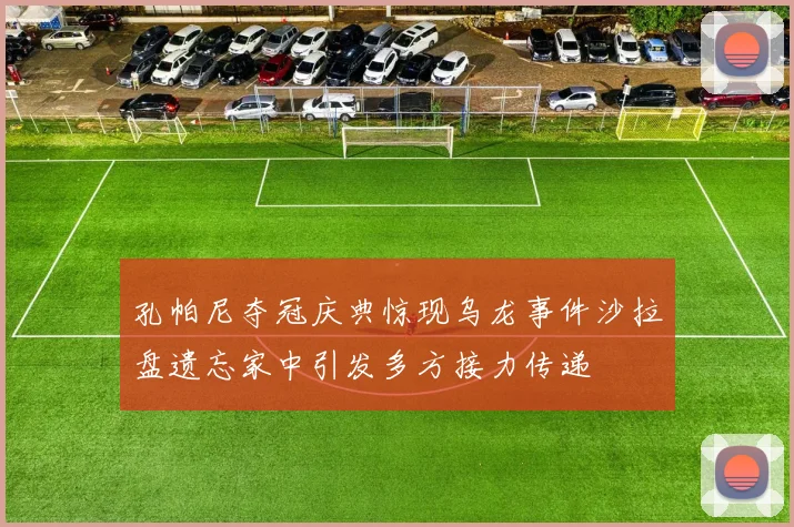 孔帕尼夺冠庆典惊现乌龙事件沙拉盘遗忘家中引发多方接力传递