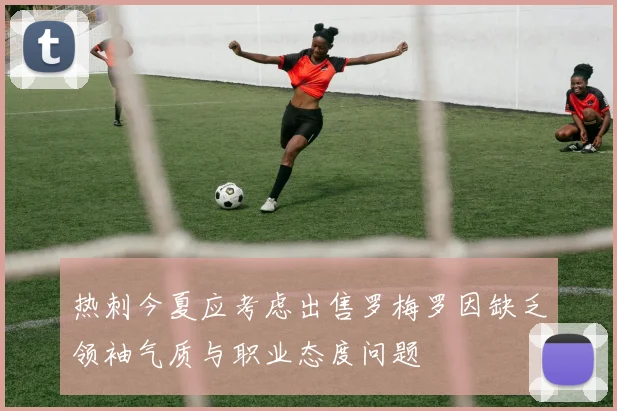热刺今夏应考虑出售罗梅罗因缺乏领袖气质与职业态度问题