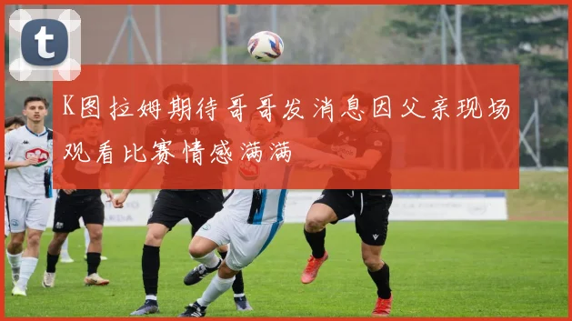 K图拉姆期待哥哥发消息因父亲现场观看比赛情感满满